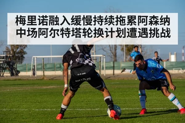 梅里诺融入缓慢持续拖累阿森纳中场阿尔特塔轮换计划遭遇挑战