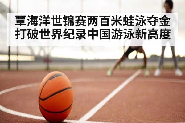覃海洋世锦赛两百米蛙泳夺金打破世界纪录中国游泳新高度