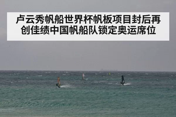 卢云秀帆船世界杯帆板项目封后再创佳绩中国帆船队锁定奥运席位
