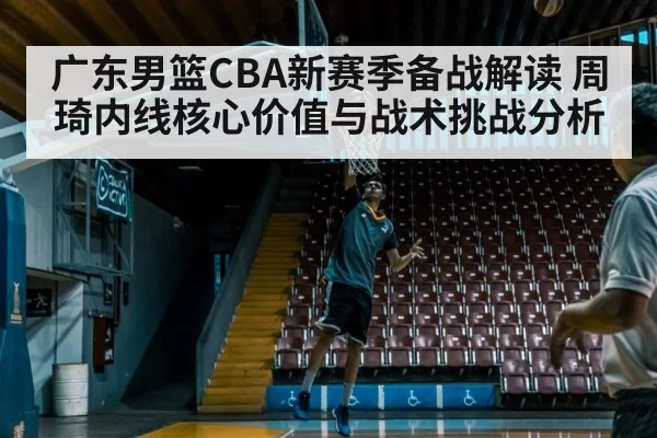 广东男篮CBA新赛季备战解读 周琦内线核心价值与战术挑战分析